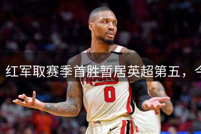 红军取赛季首胜暂居英超第五，今夜多场焦点对决待上演